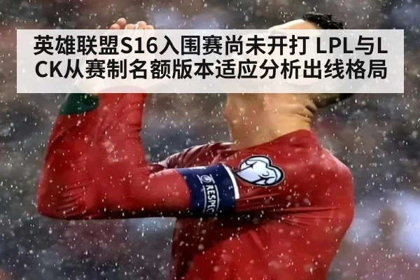 英雄联盟S16入围赛尚未开打 LPL与LCK从赛制名额版本适应分析出线格局